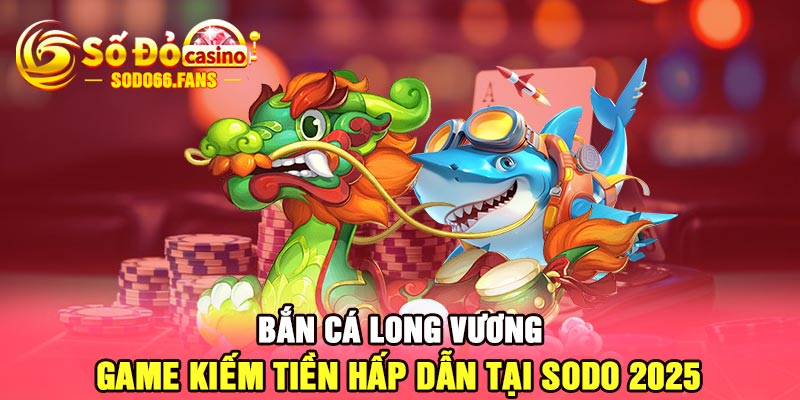 Bắn cá long vương - game kiếm tiền hấp dẫn tại Sodo 2025