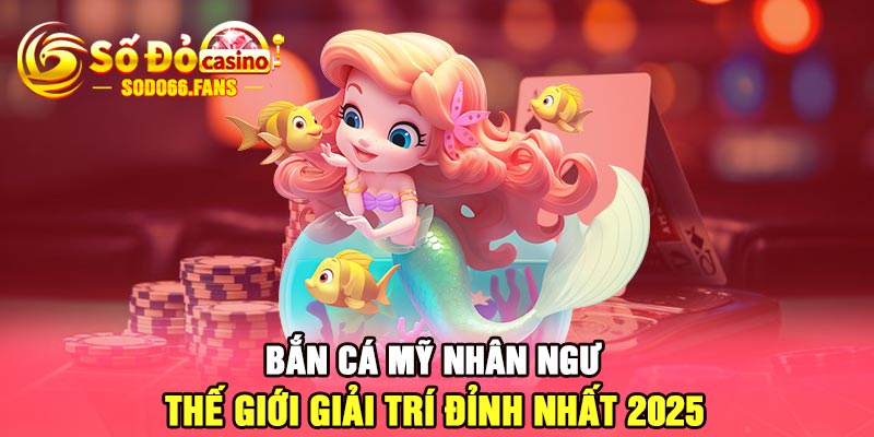 Bắn cá mỹ nhân ngư - thế giới giải trí đỉnh nhất 2025