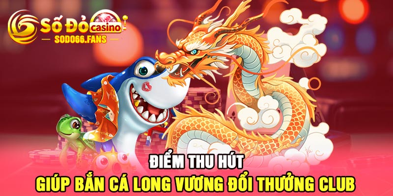 Điểm thu hút giúp bắn cá long vương đổi thưởng club